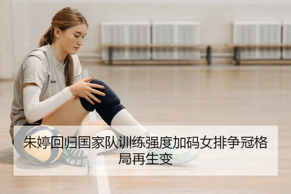 朱婷回归国家队训练强度加码女排争冠格局再生变