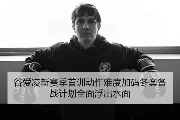 谷爱凌新赛季首训动作难度加码冬奥备战计划全面浮出水面