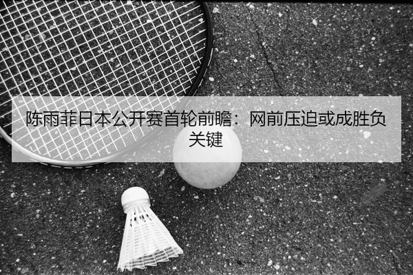 陈雨菲日本公开赛首轮前瞻：网前压迫或成胜负关键